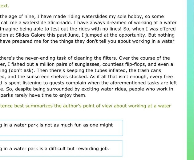 at the age of nine, i have made riding waterslides my sole hobby, so some call me a waterslide aficionado. i have always dreamed of working at a water - park. imagine being able to test out the rides with no lines! so, when i was offered a position at slides galore this past june, i jumped at the opportunity. but nothing could have prepared me for the things they dont tell you about working in a water - park. first, theres the never - ending task of cleaning the filters. over the course of the summer, i fished out a million pairs of sunglasses, countless flip - flops, and even a wedding ring (dont ask). then theres keeping the tubes inflated, the trash cans emptied, and the sunscreen shelves stocked. as if all that isnt enough, every free moment is spent listening to guests complain when the aforementioned tasks are left undone. so, despite being surrounded by exciting water rides, people who work in water - parks rarely have time to enjoy them. which sentence best summarizes the authors point of view about working at a water - park? working in a water park is not as much fun as one might think. imagine being able to test out the rides with no lines! so, when i was offered a position at slides galore this past june, i jumped at the opportunity. working in a water park is a difficult but rewarding job.