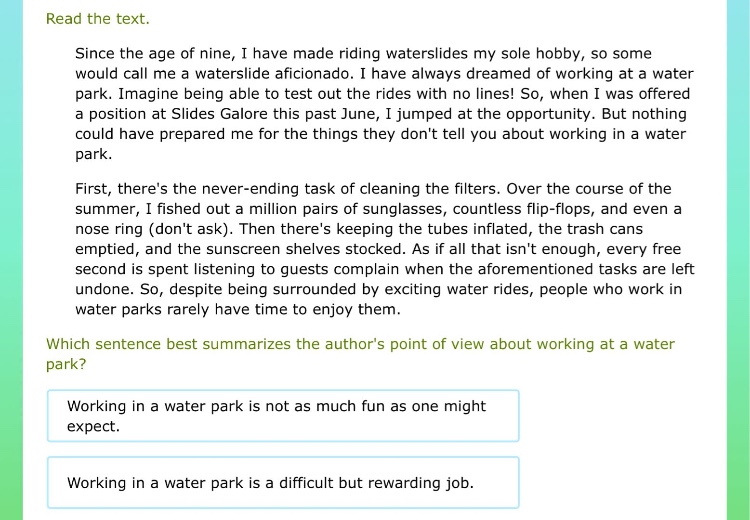 read the text. since the age of nine, i have made riding waterslides my sole hobby, so some would call me a waterslide aficionado. i have always dreamed of working at a water park. imagine being able to test out the rides with no lines! so, when i was offered a position at slides galore this past june, i jumped at the opportunity. but nothing could have prepared me for the things they dont tell you about working in a water park. first, theres the never - ending task of cleaning the filters. over the course of the summer, i fished out a million pairs of sunglasses, countless flip - flops, and even a nose ring (dont ask). then theres keeping the tubes inflated, the trash cans emptied, and the sunscreen shelves stocked. as if all that isnt enough, every free second is spent listening to guests complain when the aforementioned tasks are left undone. so, despite being surrounded by exciting water rides, people who work in water parks rarely have time to enjoy them. which sentence best summarizes the authors point of view about working at a water park? working in a water park is not as much fun as one might expect. working in a water park is a difficult but rewarding job.