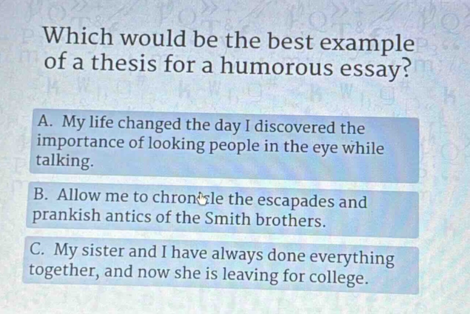 which would be the best example of a thesis for a humorous essay? a. my life changed the day i discovered the importance of looking people in the eye while talking. b. allow me to chronicle the escapades and prankish antics of the smith brothers. c. my sister and i have always done everything together, and now she is leaving for college.