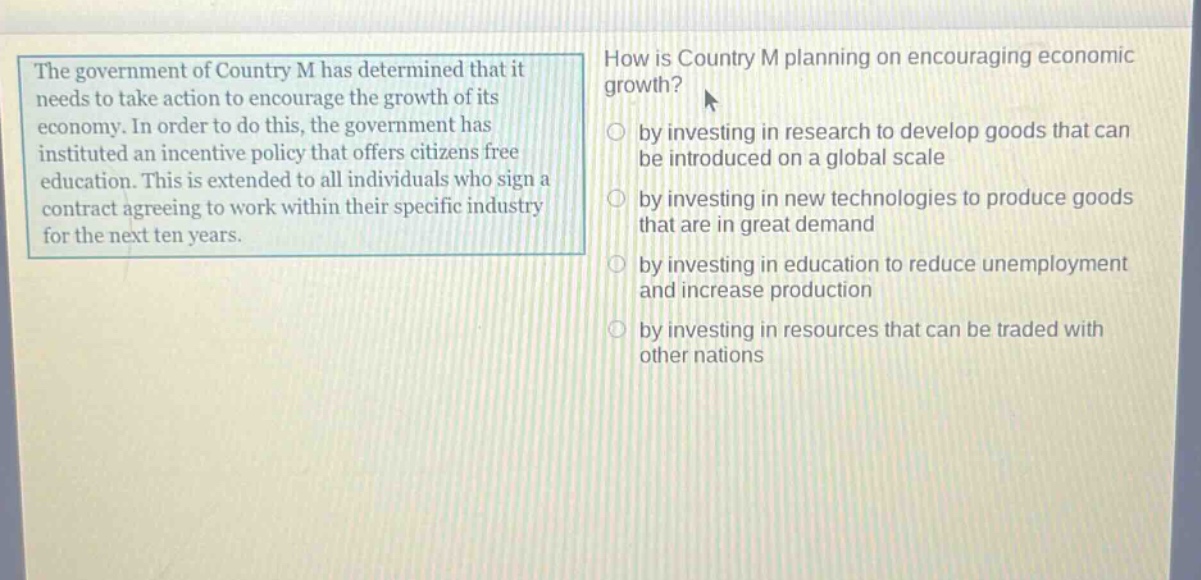 the government of country m has determined that it needs to take action to encourage the growth of its economy. in order to do this, the government has instituted an incentive policy that offers citizens free education. this is extended to all individuals who sign a contract agreeing to work within their specific industry for the next ten years. how is country m planning on encouraging economic growth? by investing in research to develop goods that can be introduced on a global scale by investing in new technologies to produce goods that are in great demand by investing in education to reduce unemployment and increase production by investing in resources that can be traded with other nations