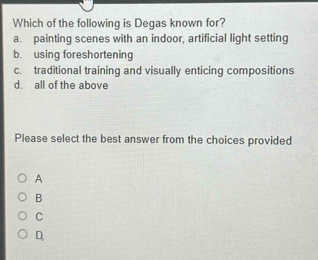 which of the following is degas known for? a. painting scenes with an indoor, artificial light setting b. using foreshortening c. traditional training and visually enticing compositions d. all of the above please select the best answer from the choices provided a b c d
