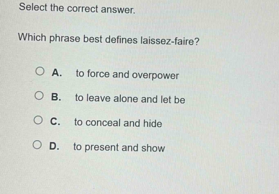 select the correct answer. which phrase best defines laissez - faire? a. to force and overpower b. to leave alone and let be c. to conceal and hide d. to present and show