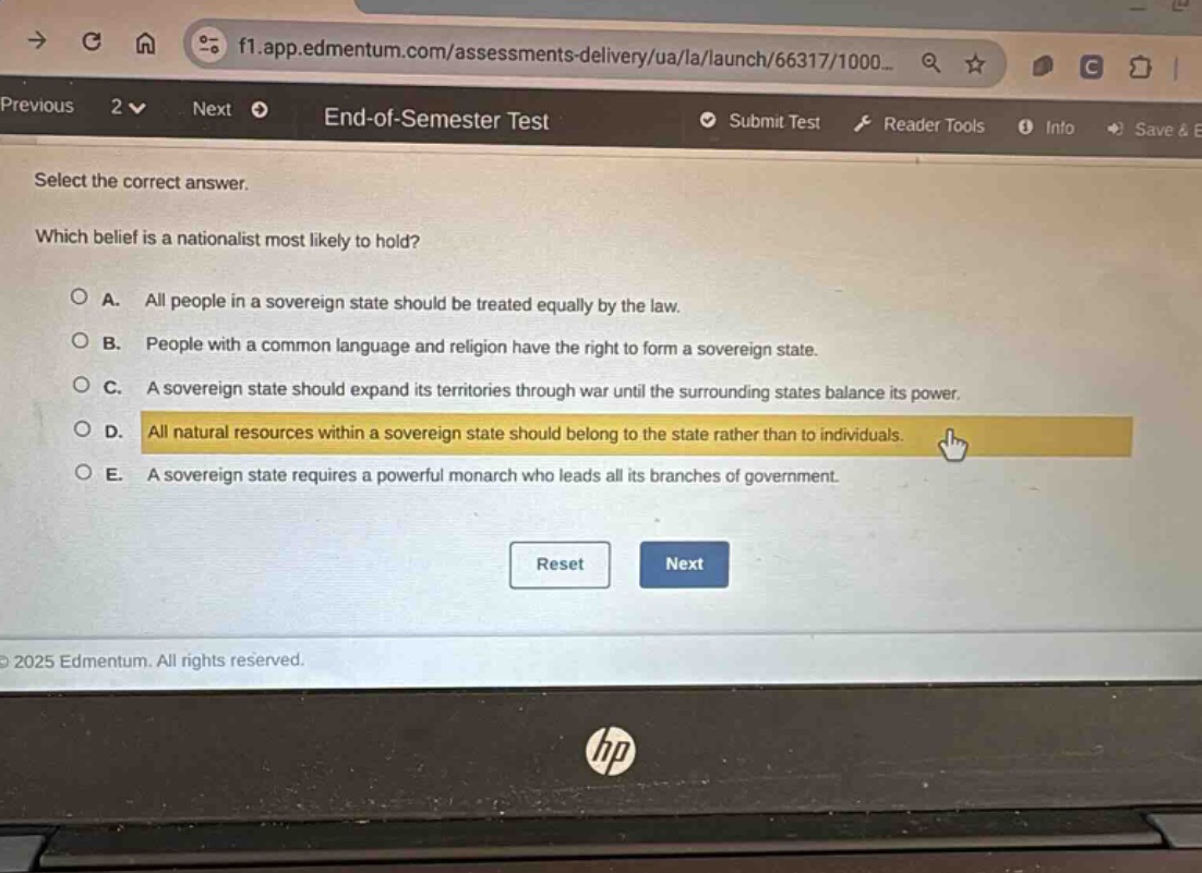 select the correct answer. which belief is a nationalist most likely to hold? a. all people in a sovereign state should be treated equally by the law. b. people with a common language and religion have the right to form a sovereign state. c. a sovereign state should expand its territories through war until the surrounding states balance its power. d. all natural resources within a sovereign state should belong to the state rather than to individuals. e. a sovereign state requires a powerful monarch who leads all its branches of government.