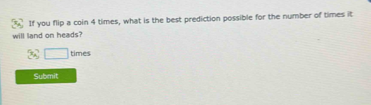 if you flip a coin 4 times, what is the best prediction possible for the number of times it will land on heads? times