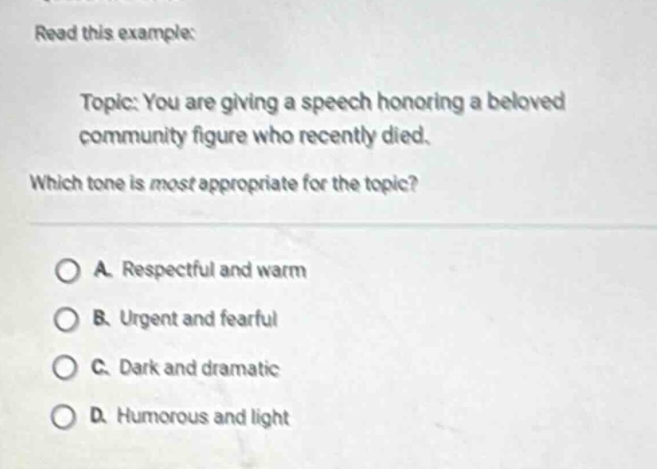read this example: topic: you are giving a speech honoring a beloved community figure who recently died. which tone is most appropriate for the topic? a. respectful and warm b. urgent and fearful c. dark and dramatic d. humorous and light