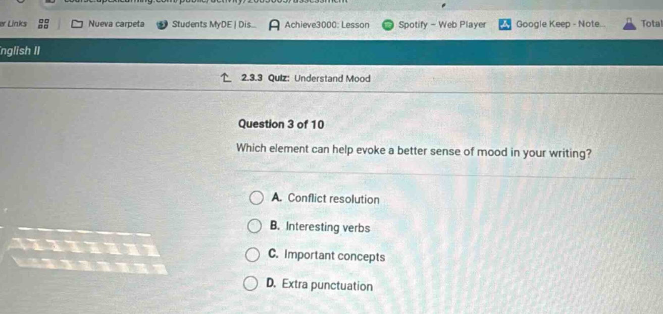 2.3.3 quiz: understand mood\nquestion 3 of 10\nwhich element can help evoke a better sense of mood in your writing?\na. conflict resolution\nb. interesting verbs\nc. important concepts\nd. extra punctuation