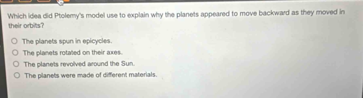 which idea did ptolemys model use to explain why the planets appeared to move backward as they moved in their orbits?\nthe planets spun in epicycles.\nthe planets rotated on their axes.\nthe planets revolved around the sun.\nthe planets were made of different materials.