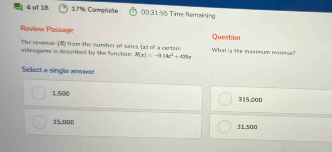 4 of 18 17% complete 00:31:55 time remaining review passage the revenue (r) from the number of sales (x) of a certain videogame is described by the function: r(x)= - 0.14x² + 420x question what is the maximum revenue? select a single answer 1,500 315,000 15,000 31,500