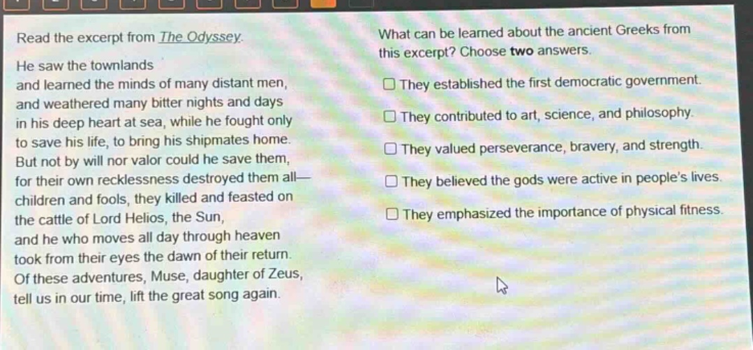 read the excerpt from the odyssey. he saw the townlands and learned the minds of many distant men, and weathered many bitter nights and days in his deep heart at sea, while he fought only to save his life, to bring his shipmates home. but not by will nor valor could he save them, for their own recklessness destroyed them all— children and fools, they killed and feasted on the cattle of lord helios, the sun, and he who moves all day through heaven took from their eyes the dawn of their return. of these adventures, muse, daughter of zeus, tell us in our time, lift the great song again. what can be learned about the ancient greeks from this excerpt? choose two answers. they established the first democratic government. they contributed to art, science, and philosophy. they valued perseverance, bravery, and strength. they believed the gods were active in people’s lives. they emphasized the importance of physical fitness.