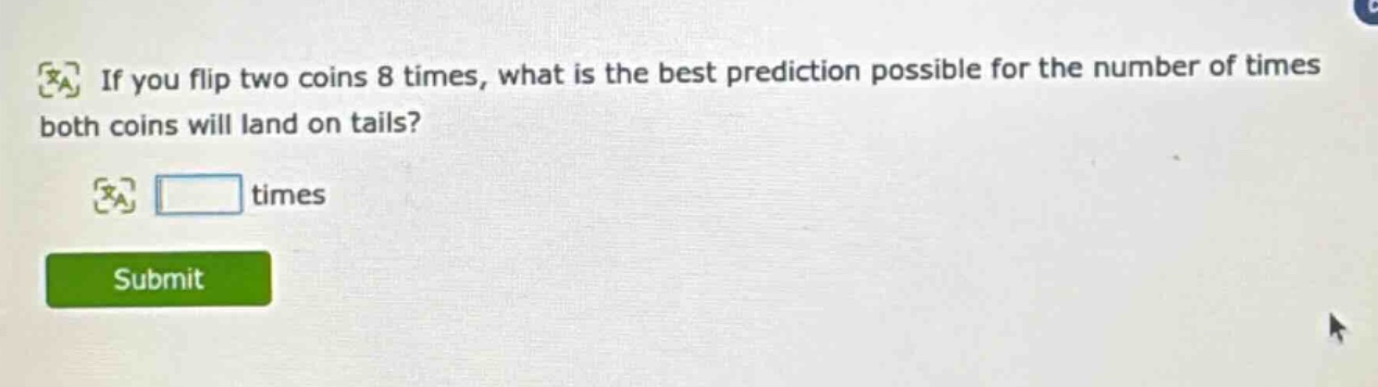 if you flip two coins 8 times, what is the best prediction possible for the number of times both coins will land on tails? times