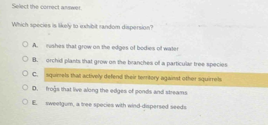 select the correct answer. which species is likely to exhibit random dispersion? a. rushes that grow on the edges of bodies of water b. orchid plants that grow on the branches of a particular tree species c. squirrels that actively defend their territory against other squirrels d. frogs that live along the edges of ponds and streams e. sweetgum, a tree species with wind - dispersed seeds