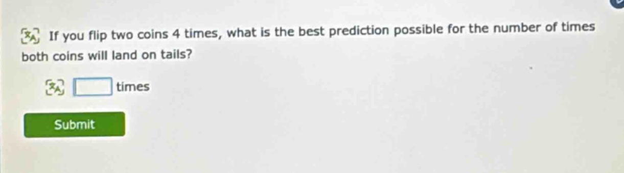 if you flip two coins 4 times, what is the best prediction possible for the number of times both coins will land on tails? times