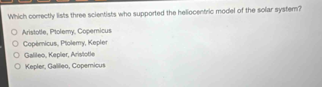 which correctly lists three scientists who supported the heliocentric model of the solar system?\naristotle, ptolemy, copernicus\ncopernicus, ptolemy, kepler\ngalileo, kepler, aristotle\nkepler, galileo, copernicus
