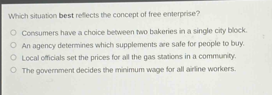 which situation best reflects the concept of free enterprise? consumers have a choice between two bakeries in a single city block. an agency determines which supplements are safe for people to buy. local officials set the prices for all the gas stations in a community. the government decides the minimum wage for all airline workers.