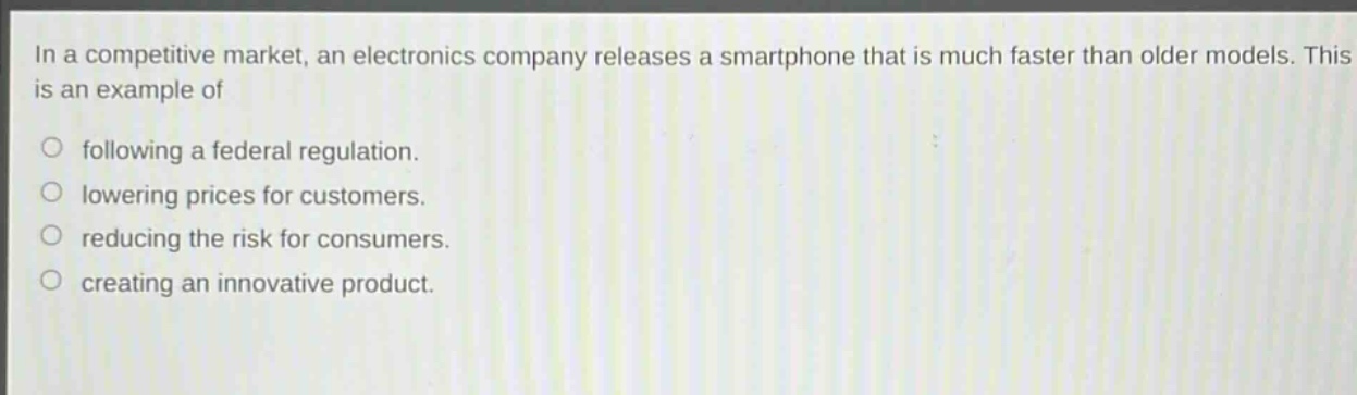 in a competitive market, an electronics company releases a smartphone that is much faster than older models. this is an example of following a federal regulation. lowering prices for customers. reducing the risk for consumers. creating an innovative product.