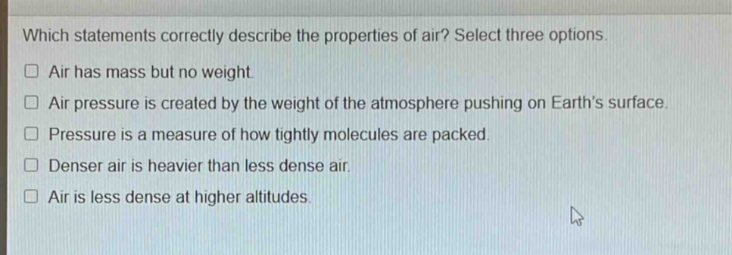 which statements correctly describe the properties of air? select three options. air has mass but no weight. air pressure is created by the weight of the atmosphere pushing on earth’s surface. pressure is a measure of how tightly molecules are packed. denser air is heavier than less dense air. air is less dense at higher altitudes.