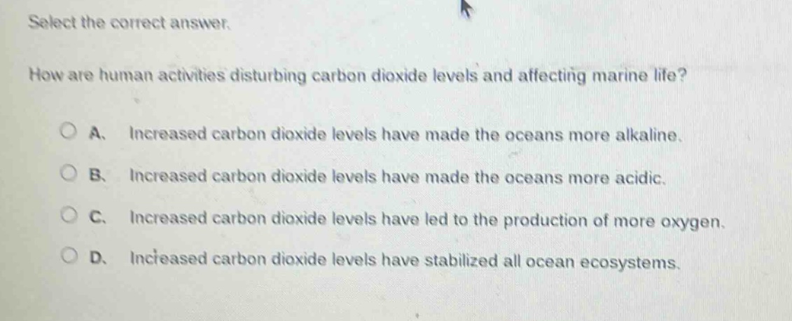 select the correct answer. how are human activities disturbing carbon dioxide levels and affecting marine life? a. increased carbon dioxide levels have made the oceans more alkaline. b. increased carbon dioxide levels have made the oceans more acidic. c. increased carbon dioxide levels have led to the production of more oxygen. d. increased carbon dioxide levels have stabilized all ocean ecosystems.