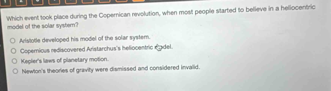 which event took place during the copernican revolution, when most people started to believe in a heliocentric model of the solar system?\naristotle developed his model of the solar system.\ncopernicus rediscovered aristarchus’s heliocentric model.\nkepler’s laws of planetary motion.\nnewton’s theories of gravity were dismissed and considered invalid.