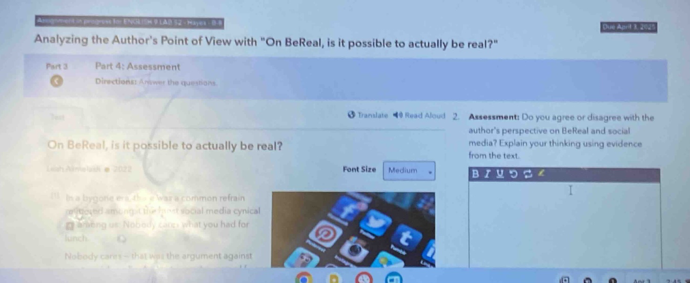 assignment in - progress for engl 04 9 lab 52 - hayes - b - 8 due april 3, 2023 analyzing the authors point of view with \on bereal, is it possible to actually be real?\ part 3 part 4: assessment directions: answer the questions. translate read aloud 2. assessment: do you agree or disagree with the authors perspective on bereal and social media? explain your thinking using evidence from the text. on bereal, is it possible to actually be real? leah almeida 2022 font size medium in a bygone era, this was a common refrain rehearsed among the hard - social media cynical saying: nobody cares what you had for lunch. nobody cares - that was the argument against