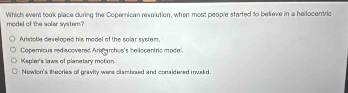 which event took place during the copernican revolution, when most people started to believe in a heliocentric model of the solar system?\no aristotle developed his model of the solar system.\no copernicus rediscovered aristarchuss heliocentric model.\no keplers laws of planetary motion.\no newtons theories of gravity were dismissed and considered invalid.