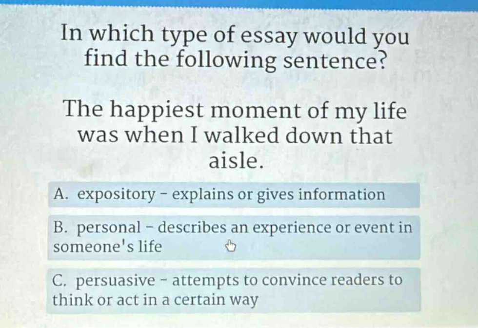 in which type of essay would you find the following sentence? the happiest moment of my life was when i walked down that aisle. a. expository - explains or gives information b. personal - describes an experience or event in someones life c. persuasive - attempts to convince readers to think or act in a certain way