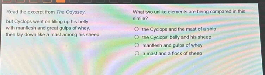 read the excerpt from the odyssey. but cyclops went on filling up his belly with manflesh and great gulps of whey, then lay down like a mast among his sheep. what two unlike elements are being compared in this simile? the cyclops and the mast of a ship the cyclops belly and his sheep manflesh and gulps of whey a mast and a flock of sheep