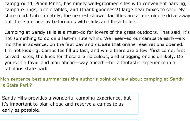 campground, pifion pines, has ninety - well - groomed sites with convenient parking, campfire rings, picnic tables, and (thank goodness!) large bear boxes to securely store food. unfortunately, the nearest shower facilities are a ten - minute drive away but there are nearby bathrooms with sinks and flush toilets. camping at sandy hills is a must - do for lovers of the great outdoors. that said, its not something to do on a last - minute whim. we reserved our campsite early—six months in advance, on the first day and minute that online reservations opened. im not kidding. campsites fill up fast, and while there are a few \first come, first served\ sites, the lines for those are ridiculous, and snagging one is unlikely. do yourself a favor and plan ahead—way ahead!—for a fantastic experience in a fabulous state park. which sentence best summarizes the authors point of view about camping at sandy hills state park? sandy hills provides a wonderful camping experience, but its important to plan ahead and reserve a campsite as early as possible.
