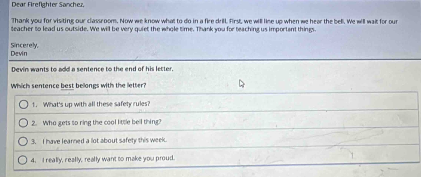 dear firefighter sanchez, thank you for visiting our classroom. now we know what to do in a fire drill. first, we will line up when we hear the bell. we will wait for our teacher to lead us outside. we will be very quiet the whole time. thank you for teaching us important things. sincerely, devin devin wants to add a sentence to the end of his letter. which sentence best belongs with the letter? 1. whats up with all these safety rules? 2. who gets to ring the cool little bell thing? 3. i have learned a lot about safety this week. 4. i really, really, really want to make you proud.