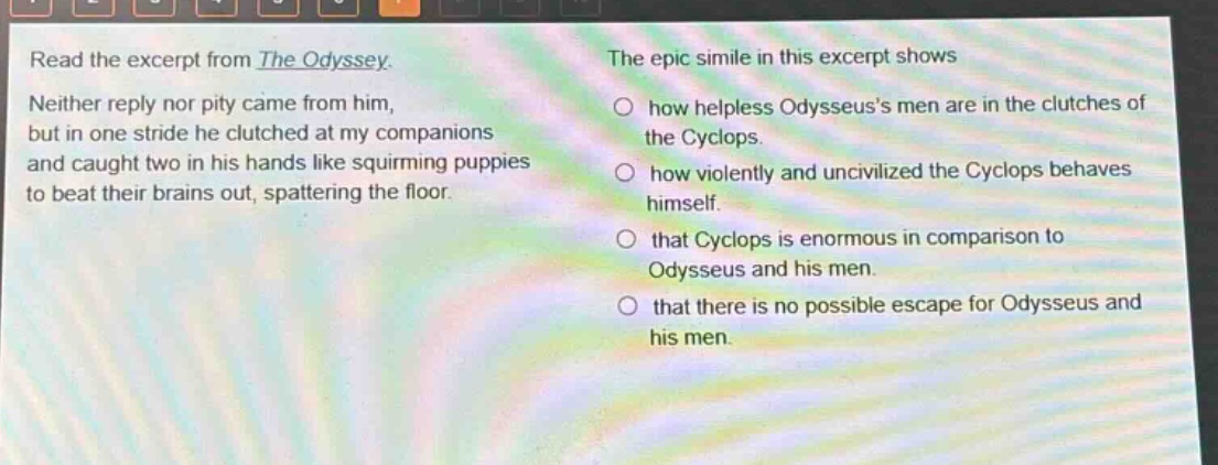 read the excerpt from the odyssey. neither reply nor pity came from him, but in one stride he clutched at my companions and caught two in his hands like squirming puppies to beat their brains out, spattering the floor. the epic simile in this excerpt shows how helpless odysseuss men are in the clutches of the cyclops. how violently and uncivilized the cyclops behaves himself. that cyclops is enormous in comparison to odysseus and his men. that there is no possible escape for odysseus and his men.