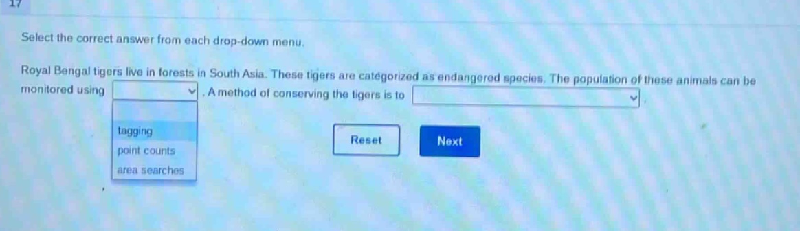 select the correct answer from each drop - down menu. royal bengal tigers live in forests in south asia. these tigers are categorized as endangered species. the population of these animals can be monitored using. a method of conserving the tigers is to. tagging point counts area searches reset next