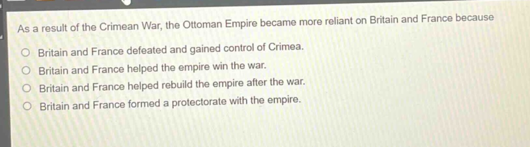 as a result of the crimean war, the ottoman empire became more reliant on britain and france because\no britain and france defeated and gained control of crimea.\no britain and france helped the empire win the war.\no britain and france helped rebuild the empire after the war.\no britain and france formed a protectorate with the empire.