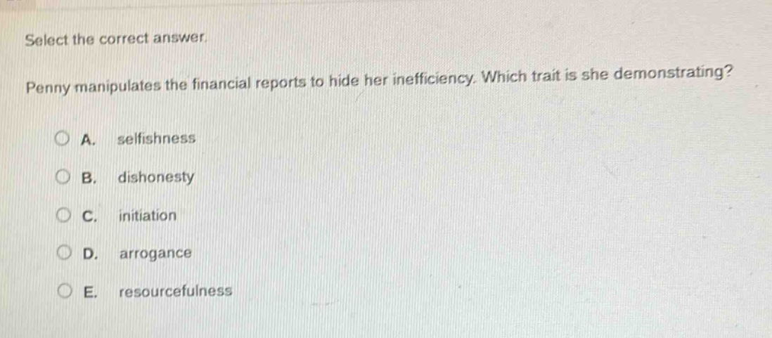 select the correct answer. penny manipulates the financial reports to hide her inefficiency. which trait is she demonstrating? a. selfishness b. dishonesty c. initiation d. arrogance e. resourcefulness