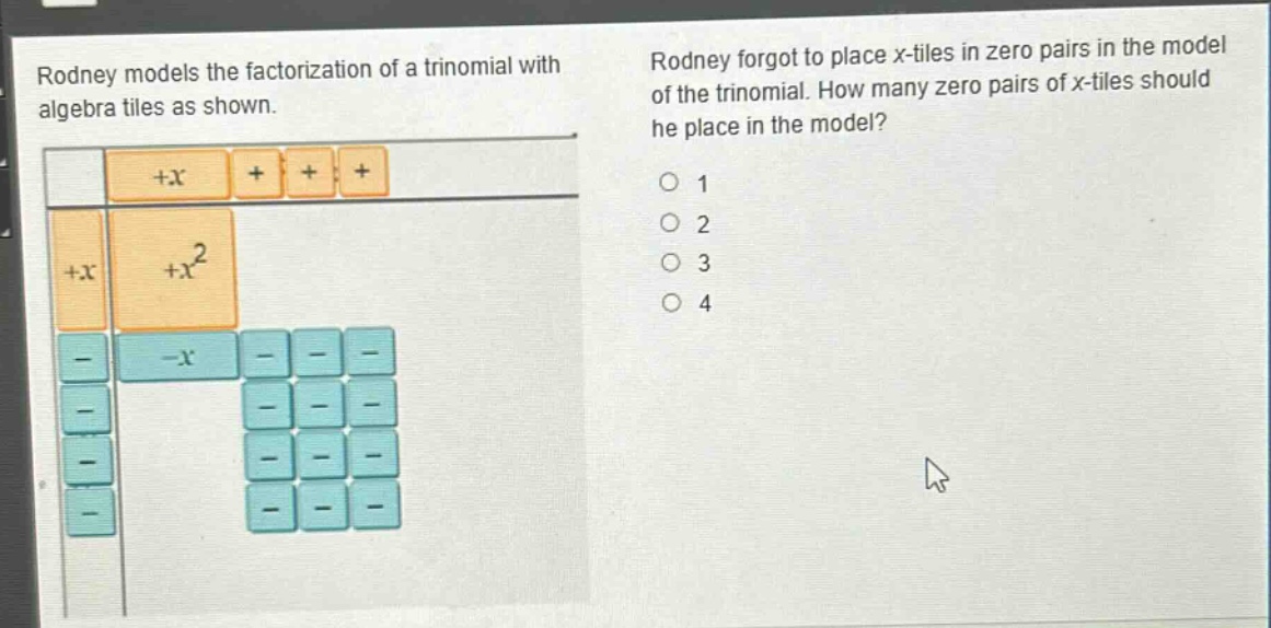 rodney models the factorization of a trinomial with algebra tiles as shown. rodney forgot to place x - tiles in zero pairs in the model of the trinomial. how many zero pairs of x - tiles should he place in the model? 1 2 3 4