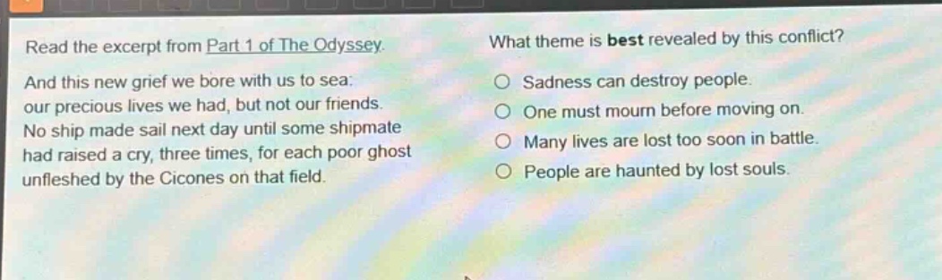 read the excerpt from part 1 of the odyssey. and this new grief we bore with us to sea: our precious lives we had, but not our friends. no ship made sail next day until some shipmate had raised a cry, three times, for each poor ghost unfleshed by the cicones on that field. what theme is best revealed by this conflict? sadness can destroy people. one must mourn before moving on. many lives are lost too soon in battle. people are haunted by lost souls.