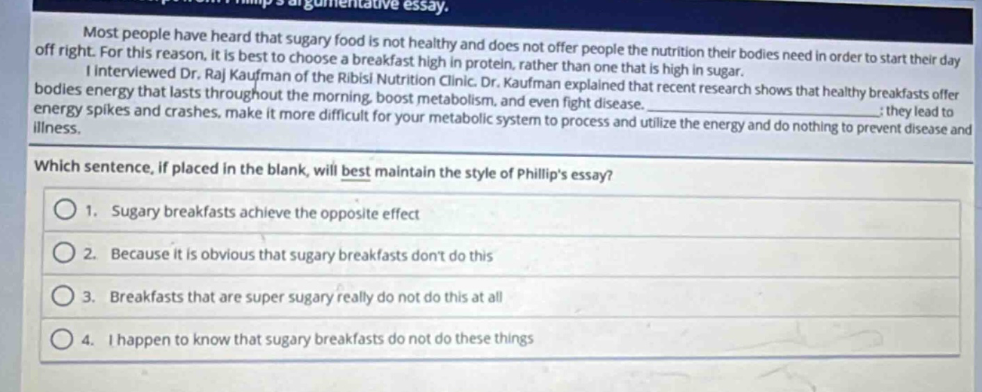 most people have heard that sugary food is not healthy and does not offer people the nutrition their bodies need in order to start their day off right. for this reason, it is best to choose a breakfast high in protein, rather than one that is high in sugar. i interviewed dr. raj kaufman of the ribisi nutrition clinic. dr. kaufman explained that recent research shows that healthy breakfasts offer bodies energy that lasts throughout the morning, boost metabolism, and even fight disease. ; they lead to energy spikes and crashes, make it more difficult for your metabolic system to process and utilize the energy and do nothing to prevent disease and illness. which sentence, if placed in the blank, will best maintain the style of phillips essay? 1. sugary breakfasts achieve the opposite effect 2. because it is obvious that sugary breakfasts dont do this 3. breakfasts that are super sugary really do not do this at all 4. i happen to know that sugary breakfasts do not do these things
