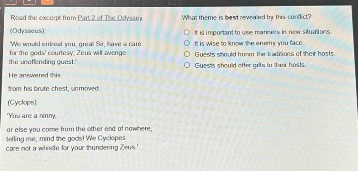 read the excerpt from part 2 of the odyssey. (odysseus): we would entreat you, great sir, have a care for the gods courtesy; zeus will avenge the unoffending guest. he answered this from his brute chest, unmoved. (cyclops): you are a ninny, or else you come from the other end of nowhere, telling me, mind the gods! we cyclopes care not a whistle for your thundering zeus. what theme is best revealed by this conflict? it is important to use manners in new situations. it is wise to know the enemy you face. guests should honor the traditions of their hosts. guests should offer gifts to their hosts.