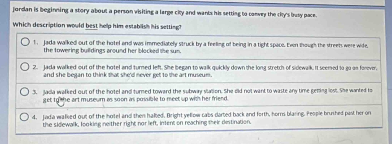 jordan is beginning a story about a person visiting a large city and wants his setting to convey the citys busy pace. which description would best help him establish his setting? 1. jada walked out of the hotel and was immediately struck by a feeling of being in a tight space. even though the streets were wide, the towering buildings around her blocked the sun. 2. jada walked out of the hotel and turned left. she began to walk quickly down the long stretch of sidewalk. it seemed to go on forever, and she began to think that shed never get to the art museum. 3. jada walked out of the hotel and turned toward the subway station. she did not want to waste any time getting lost. she wanted to get to the art museum as soon as possible to meet up with her friend. 4. jada walked out of the hotel and then halted. bright yellow cabs darted back and forth, horns blaring. people brushed past her on the sidewalk, looking neither right nor left, intent on reaching their destination.