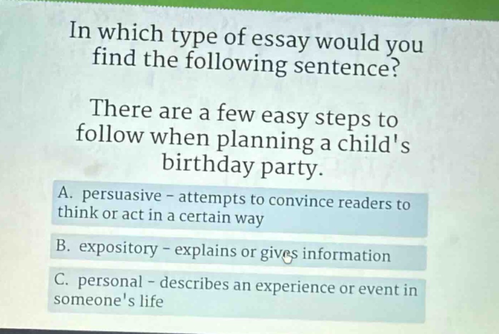 in which type of essay would you find the following sentence? there are a few easy steps to follow when planning a childs birthday party. a. persuasive - attempts to convince readers to think or act in a certain way b. expository - explains or gives information c. personal - describes an experience or event in someones life