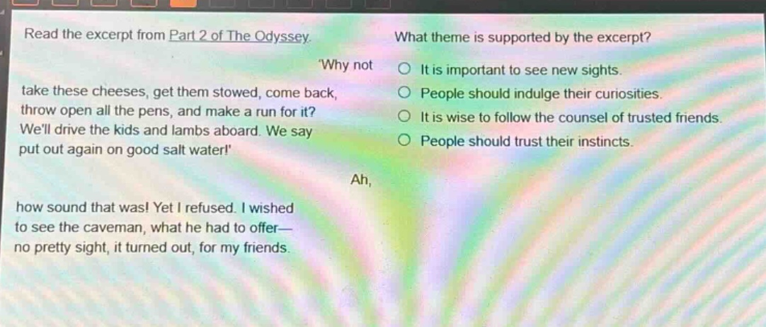 read the excerpt from part 2 of the odyssey. why not take these cheeses, get them stowed, come back, throw open all the pens, and make a run for it? well drive the kids and lambs aboard. we say put out again on good salt water! ah, how sound that was! yet i refused. i wished to see the caveman, what he had to offer— no pretty sight, it turned out, for my friends. what theme is supported by the excerpt? it is important to see new sights. people should indulge their curiosities. it is wise to follow the counsel of trusted friends. people should trust their instincts.