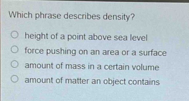 which phrase describes density?\no height of a point above sea level\no force pushing on an area or a surface\no amount of mass in a certain volume\no amount of matter an object contains