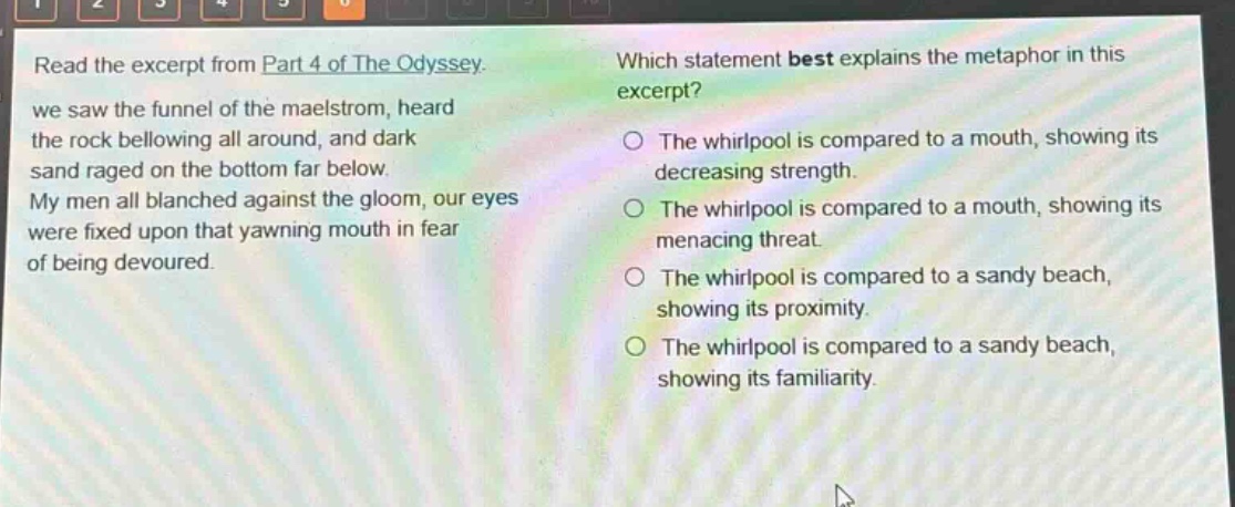 read the excerpt from part 4 of the odyssey. we saw the funnel of the maelstrom, heard the rock bellowing all around, and dark sand raged on the bottom far below. my men all blanched against the gloom, our eyes were fixed upon that yawning mouth in fear of being devoured. which statement best explains the metaphor in this excerpt? the whirlpool is compared to a mouth, showing its decreasing strength. the whirlpool is compared to a mouth, showing its menacing threat. the whirlpool is compared to a sandy beach, showing its proximity. the whirlpool is compared to a sandy beach, showing its familiarity.