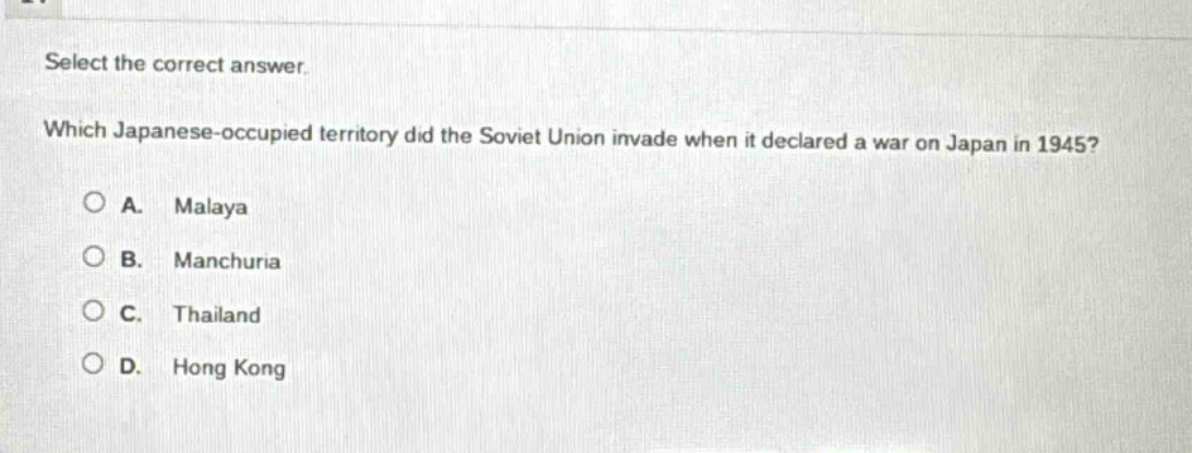 select the correct answer. which japanese - occupied territory did the soviet union invade when it declared a war on japan in 1945? a. malaya b. manchuria c. thailand d. hong kong