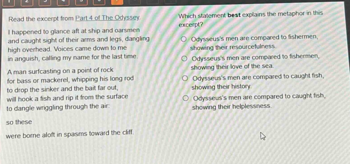 read the excerpt from part 4 of the odyssey. i happened to glance aft at ship and oarsmen and caught sight of their arms and legs, dangling high overhead. voices came down to me in anguish, calling my name for the last time. a man surfcasting on a point of rock for bass or mackerel, whipping his long rod to drop the sinker and the bait far out, will hook a fish and rip it from the surface to dangle wriggling through the air: so these were borne aloft in spasms toward the cliff. which statement best explains the metaphor in this excerpt? odysseuss men are compared to fishermen, showing their resourcefulness. odysseuss men are compared to fishermen, showing their love of the sea. odysseuss men are compared to caught fish, showing their history. odysseuss men are compared to caught fish, showing their helplessness.