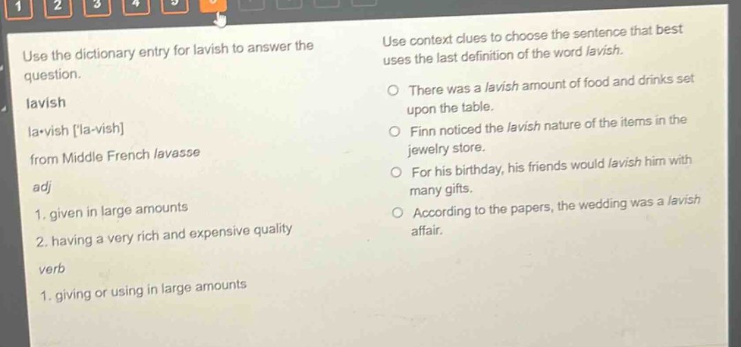 use the dictionary entry for lavish to answer the question. lavish la·vish la - vish from middle french lavasse adj 1. given in large amounts 2. having a very rich and expensive quality verb 1. giving or using in large amounts use context clues to choose the sentence that best uses the last definition of the word lavish. there was a lavish amount of food and drinks set upon the table. finn noticed the lavish nature of the items in the jewelry store. for his birthday, his friends would lavish him with many gifts. according to the papers, the wedding was a lavish affair.