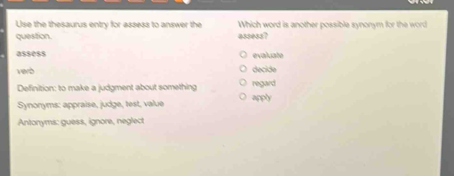 use the thesaurus entry for assess to answer the question. assess verb definition: to make a judgment about something synonyms: appraise, judge, test, value antonyms: guess, ignore, neglect which word is another possible synonym for the word assess? evaluate decide regard apply