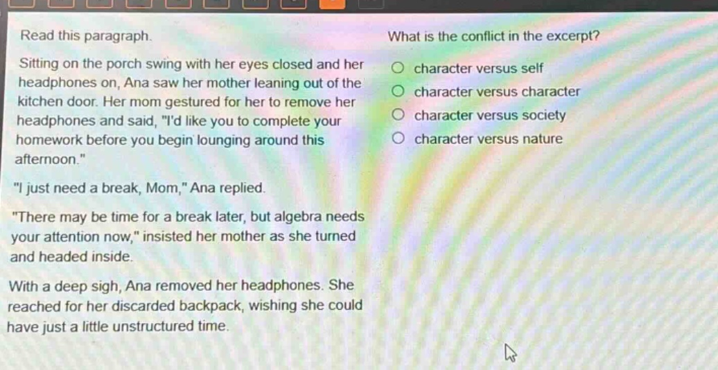 read this paragraph. sitting on the porch swing with her eyes closed and her headphones on, ana saw her mother leaning out of the kitchen door. her mom gestured for her to remove her headphones and said, \id like you to complete your homework before you begin lounging around this afternoon.\ \i just need a break, mom,\ ana replied. \there may be time for a break later, but algebra needs your attention now,\ insisted her mother as she turned and headed inside. with a deep sigh, ana removed her headphones. she reached for her discarded backpack, wishing she could have just a little unstructured time. what is the conflict in the excerpt? character versus self character versus character character versus society character versus nature