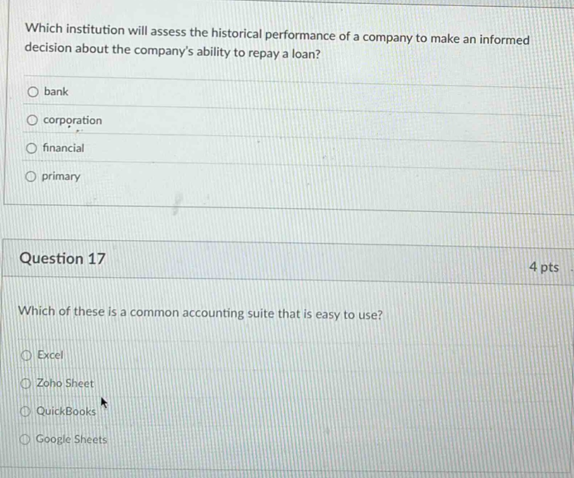 which institution will assess the historical performance of a company to make an informed decision about the company’s ability to repay a loan?\nbank\ncorporation\nfinancial\nprimary\nquestion 17\n4 pts\nwhich of these is a common accounting suite that is easy to use?\nexcel\nzoho sheet\nquickbooks\ngoogle sheets