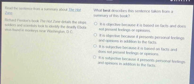 read the sentence from a summary about the hot zone. richard prestons book the hot zone details the steps soldiers and scientists took to identify the deadly ebola virus found in monkeys near washington, d.c. what best describes this sentence taken from a summary of this book? it is objective because it is based on facts and does not present feelings or opinions. it is objective because it presents personal feelings and opinions in addition to the facts. it is subjective because it is based on facts and does not present feelings or opinions. it is subjective because it presents personal feelings and opinions in addition to the facts.