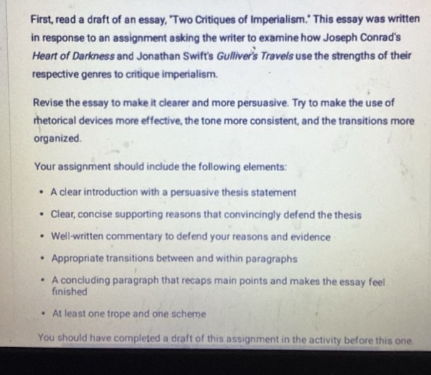 first, read a draft of an essay, two critiques of imperialism. this essay was written in response to an assignment asking the writer to examine how joseph conrads heart of darkness and jonathan swifts gullivers travels use the strengths of their respective genres to critique imperialism. revise the essay to make it clearer and more persuasive. try to make the use of rhetorical devices more effective, the tone more consistent, and the transitions more organized. your assignment should include the following elements: • a clear introduction with a persuasive thesis statement • clear, concise supporting reasons that convincingly defend the thesis • well - written commentary to defend your reasons and evidence • appropriate transitions between and within paragraphs • a concluding paragraph that recaps main points and makes the essay feel finished • at least one trope and one scheme you should have completed a draft of this assignment in the activity before this one.