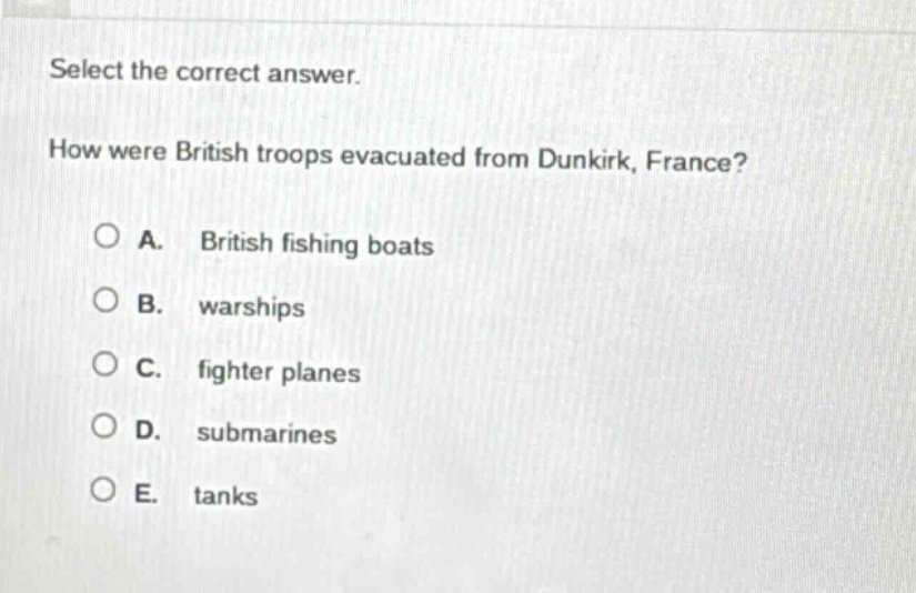 select the correct answer. how were british troops evacuated from dunkirk, france? a. british fishing boats b. warships c. fighter planes d. submarines e. tanks